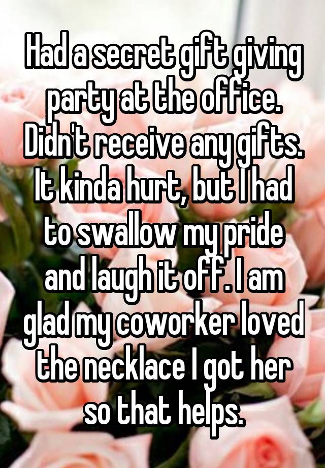 Had a secret gift giving party at the office. Didn't receive any gifts. It kinda hurt, but I had to swallow my pride and laugh it off. I am glad my coworker loved the necklace I got her so that helps.