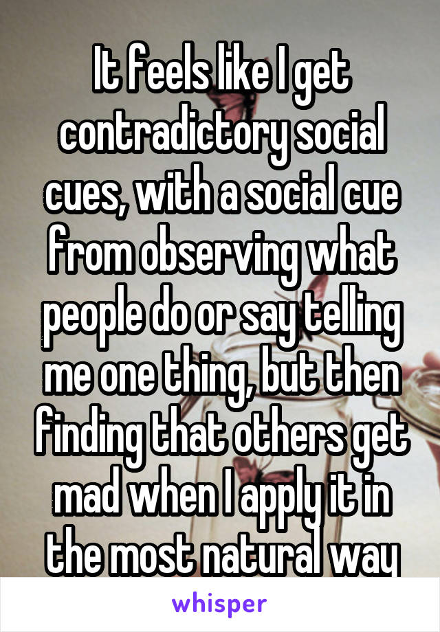 It feels like I get contradictory social cues, with a social cue from observing what people do or say telling me one thing, but then finding that others get mad when I apply it in the most natural way