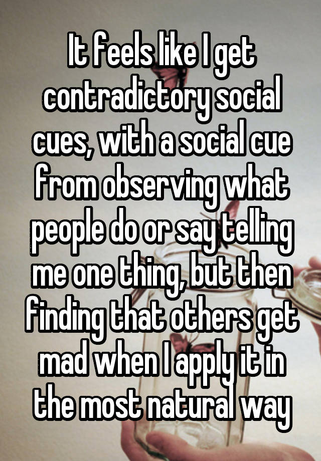 It feels like I get contradictory social cues, with a social cue from observing what people do or say telling me one thing, but then finding that others get mad when I apply it in the most natural way