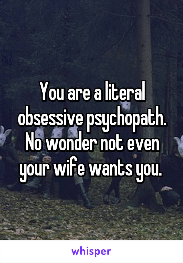 You are a literal obsessive psychopath. No wonder not even your wife wants you. 