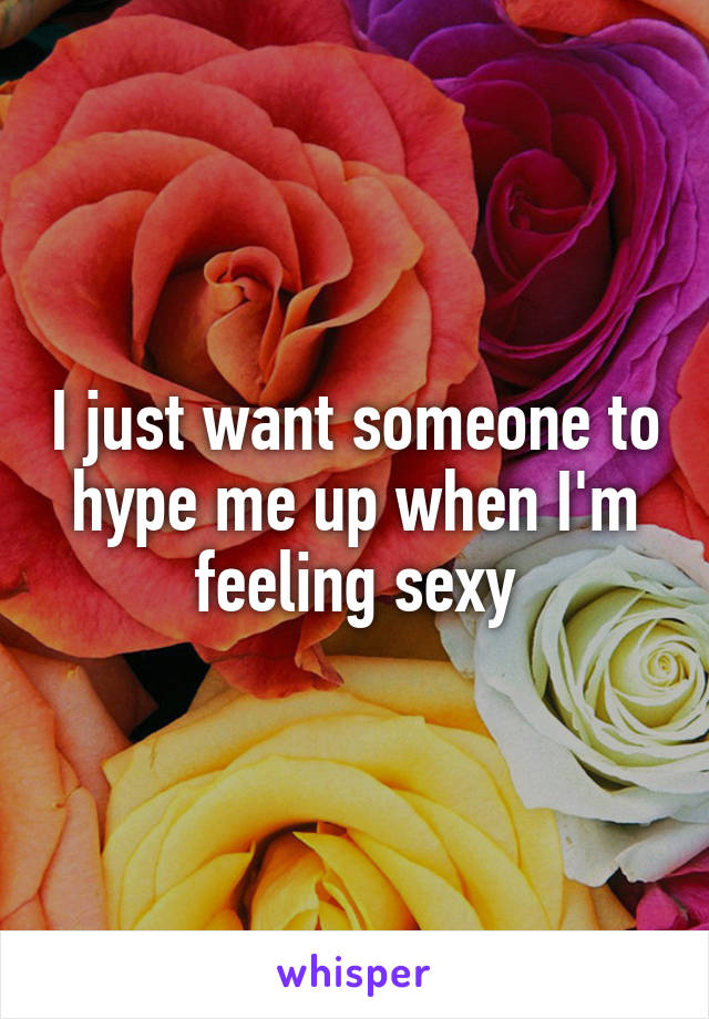 I just want someone to hype me up when I'm feeling sexy