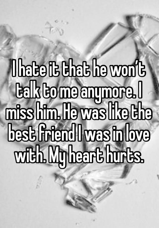 I hate it that he won’t talk to me anymore. I miss him. He was like the best friend I was in love with. My heart hurts.