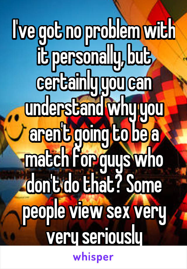 I've got no problem with it personally, but certainly you can understand why you aren't going to be a match for guys who don't do that? Some people view sex very very seriously