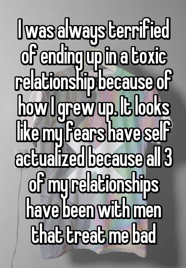 I was always terrified of ending up in a toxic relationship because of how I grew up. It looks like my fears have self actualized because all 3 of my relationships have been with men that treat me bad