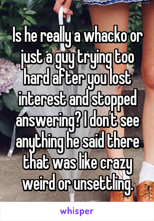 Is he really a whacko or just a guy trying too hard after you lost interest and stopped answering? I don't see anything he said there that was like crazy weird or unsettling.