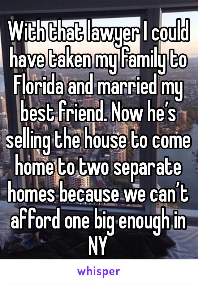 With that lawyer I could have taken my family to Florida and married my best friend. Now he’s selling the house to come home to two separate homes because we can’t afford one big enough in NY