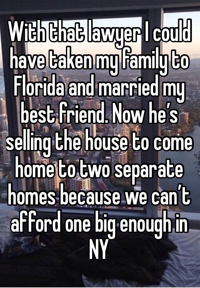 With that lawyer I could have taken my family to Florida and married my best friend. Now he’s selling the house to come home to two separate homes because we can’t afford one big enough in NY