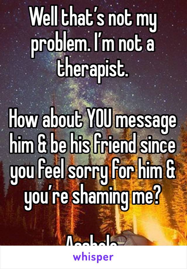 Well that’s not my problem. I’m not a therapist.

How about YOU message him & be his friend since you feel sorry for him & you’re shaming me?

Asshole.