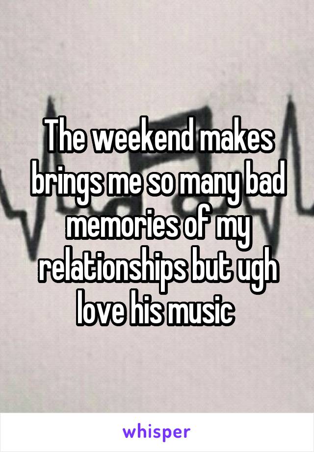The weekend makes brings me so many bad memories of my relationships but ugh love his music 