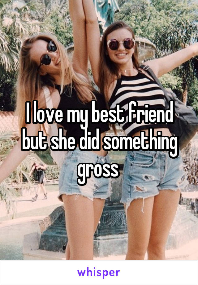 I love my best friend but she did something gross 