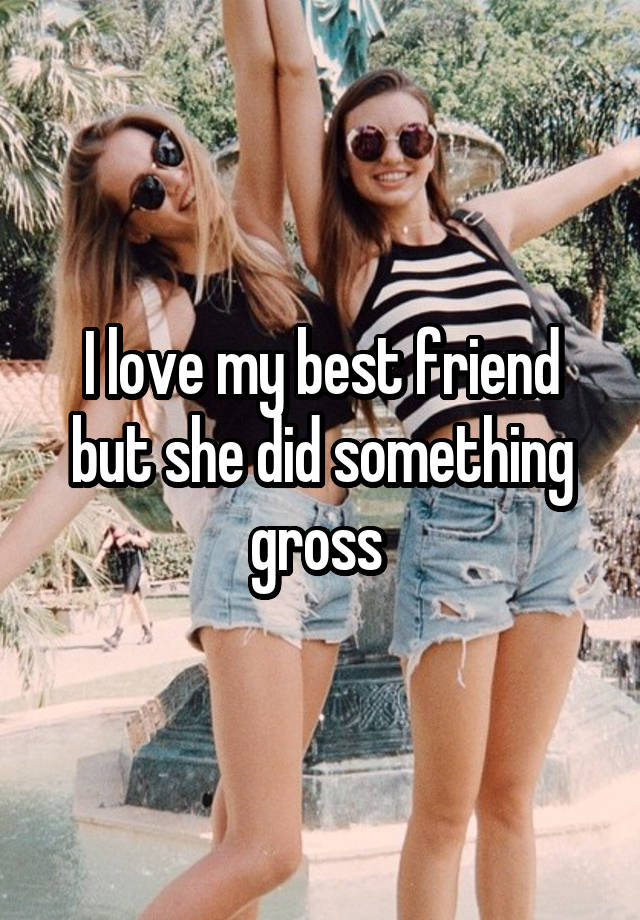 I love my best friend but she did something gross 