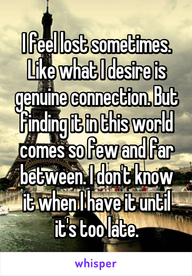 I feel lost sometimes. Like what I desire is genuine connection. But finding it in this world comes so few and far between. I don't know it when I have it until it's too late.