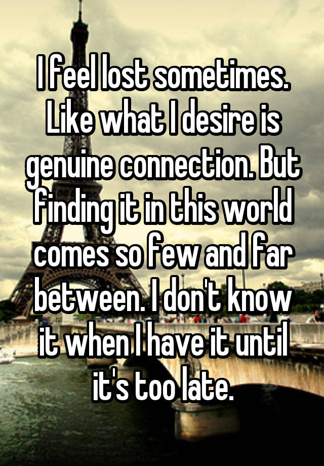 I feel lost sometimes. Like what I desire is genuine connection. But finding it in this world comes so few and far between. I don't know it when I have it until it's too late.