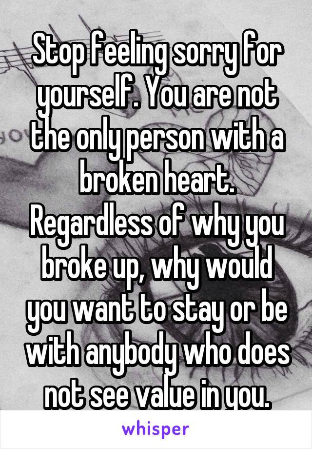 Stop feeling sorry for yourself. You are not the only person with a broken heart. Regardless of why you broke up, why would you want to stay or be with anybody who does not see value in you.