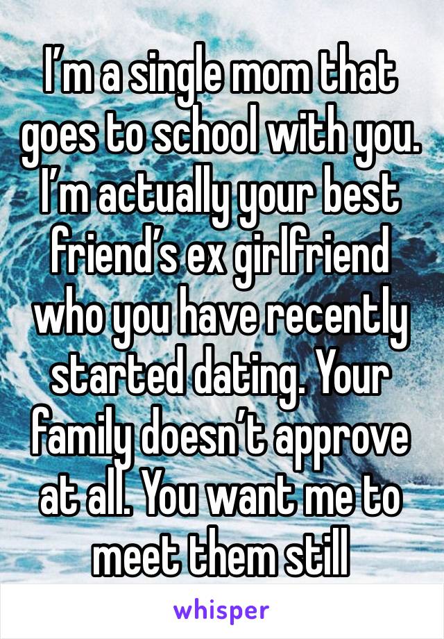 I’m a single mom that goes to school with you. I’m actually your best friend’s ex girlfriend who you have recently started dating. Your family doesn’t approve at all. You want me to meet them still 