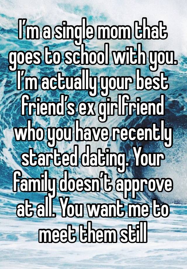 I’m a single mom that goes to school with you. I’m actually your best friend’s ex girlfriend who you have recently started dating. Your family doesn’t approve at all. You want me to meet them still 