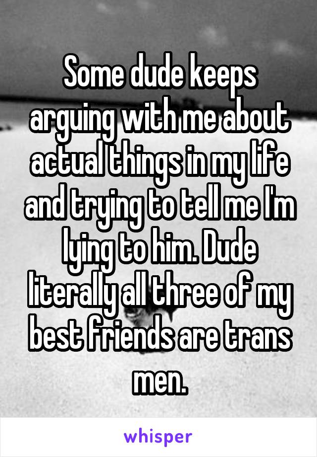 Some dude keeps arguing with me about actual things in my life and trying to tell me I'm lying to him. Dude literally all three of my best friends are trans men.