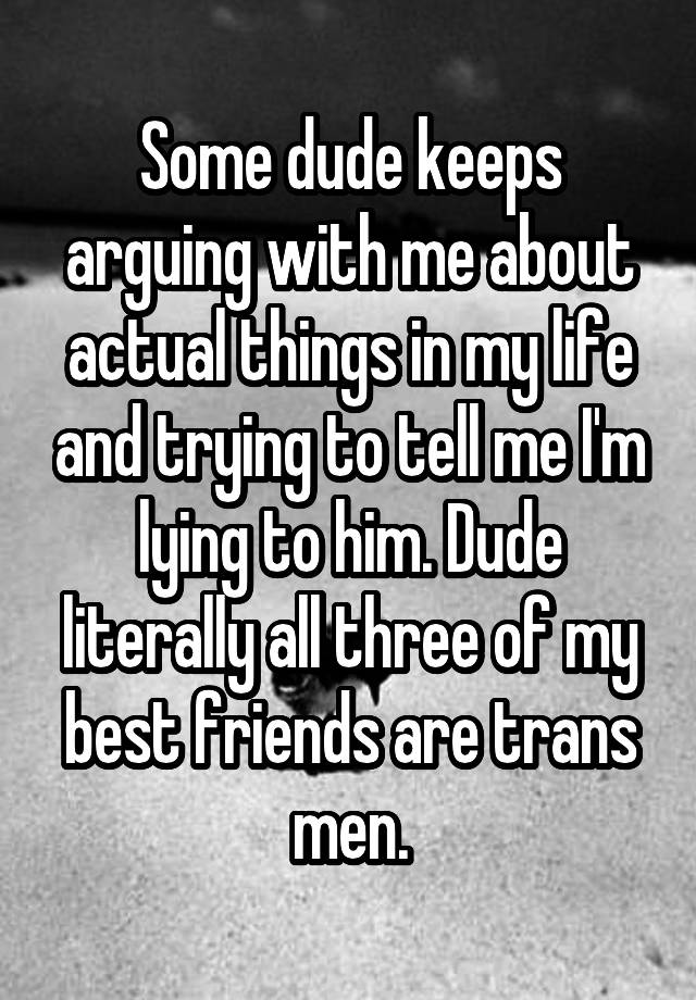 Some dude keeps arguing with me about actual things in my life and trying to tell me I'm lying to him. Dude literally all three of my best friends are trans men.