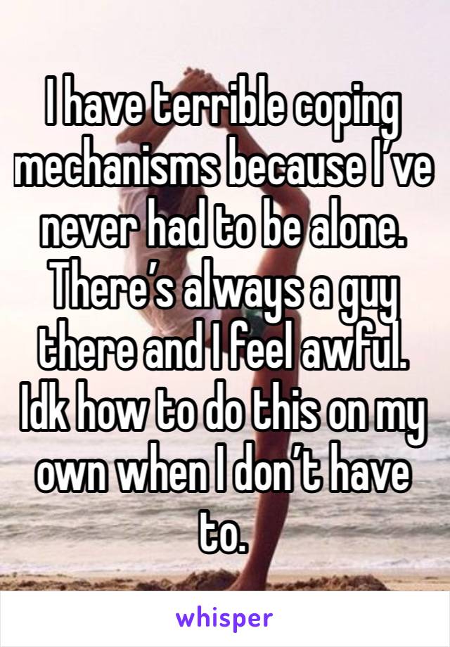 I have terrible coping mechanisms because I’ve never had to be alone. There’s always a guy there and I feel awful. Idk how to do this on my own when I don’t have to. 