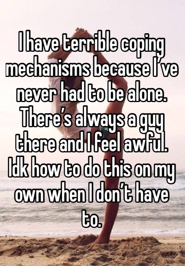 I have terrible coping mechanisms because I’ve never had to be alone. There’s always a guy there and I feel awful. Idk how to do this on my own when I don’t have to. 