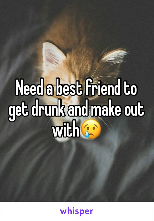 Need a best friend to get drunk and make out with😢