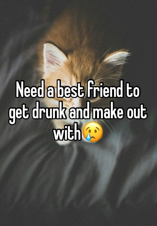 Need a best friend to get drunk and make out with😢