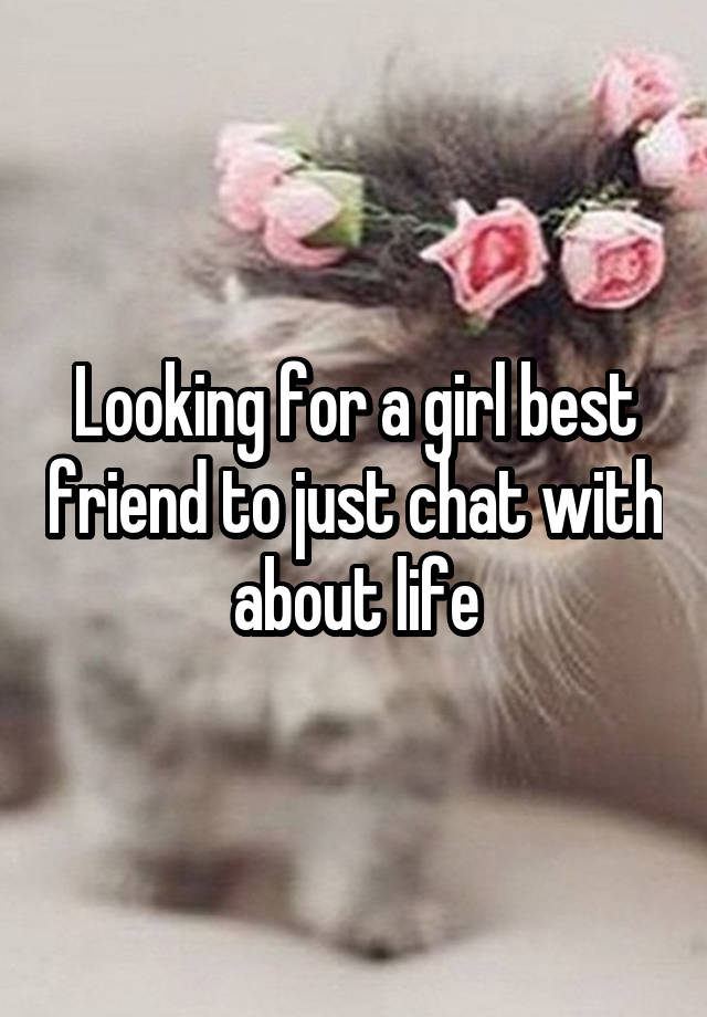 Looking for a girl best friend to just chat with about life