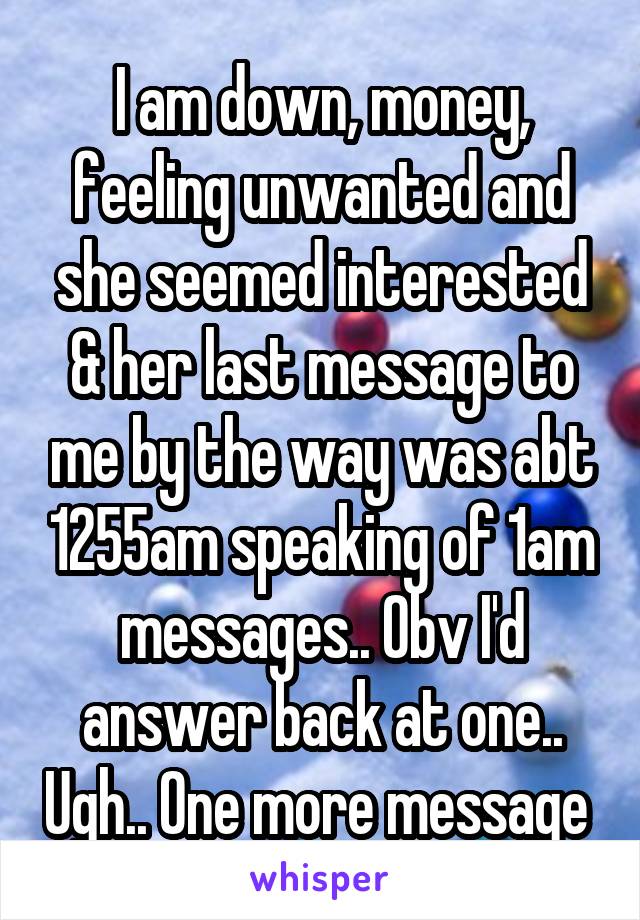 I am down, money, feeling unwanted and she seemed interested & her last message to me by the way was abt 1255am speaking of 1am messages.. Obv I'd answer back at one.. Ugh.. One more message 