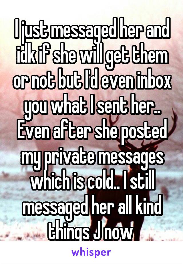 I just messaged her and idk if she will get them or not but I'd even inbox you what I sent her.. Even after she posted my private messages which is cold.. I still messaged her all kind things J now 