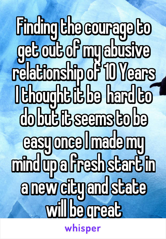 Finding the courage to get out of my abusive relationship of 10 Years I thought it be  hard to do but it seems to be easy once I made my mind up a fresh start in a new city and state will be great