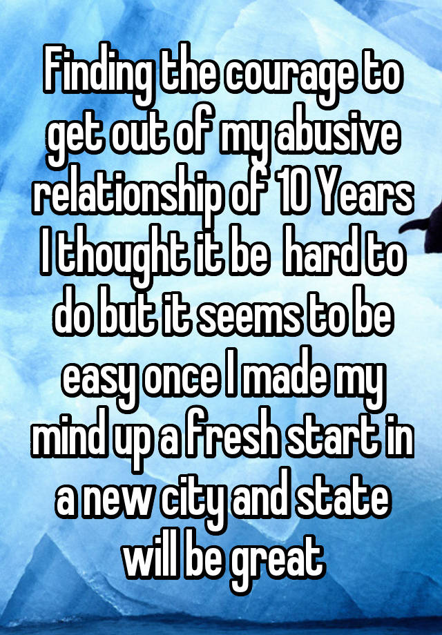 Finding the courage to get out of my abusive relationship of 10 Years I thought it be  hard to do but it seems to be easy once I made my mind up a fresh start in a new city and state will be great
