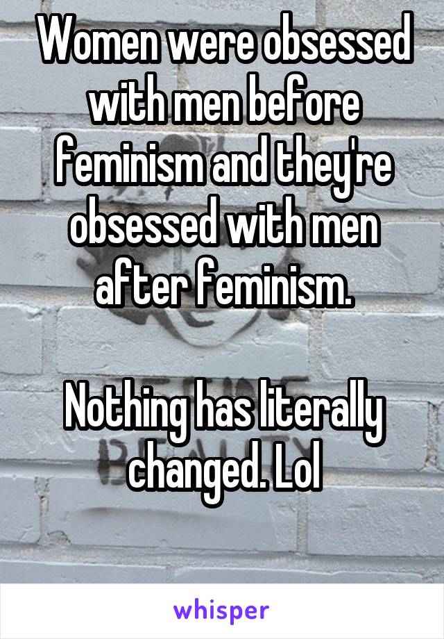 Women were obsessed with men before feminism and they're obsessed with men after feminism.

Nothing has literally changed. Lol

