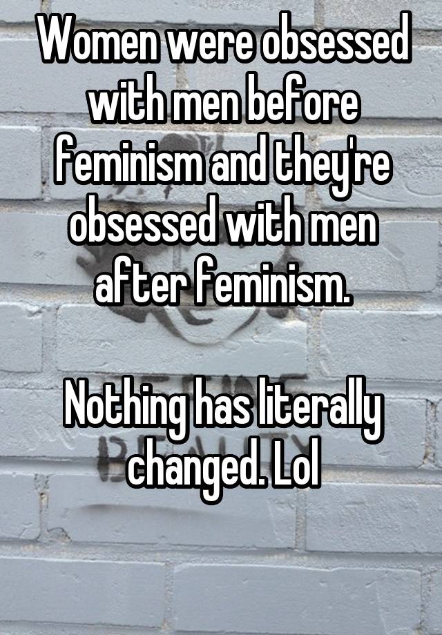 Women were obsessed with men before feminism and they're obsessed with men after feminism.

Nothing has literally changed. Lol

