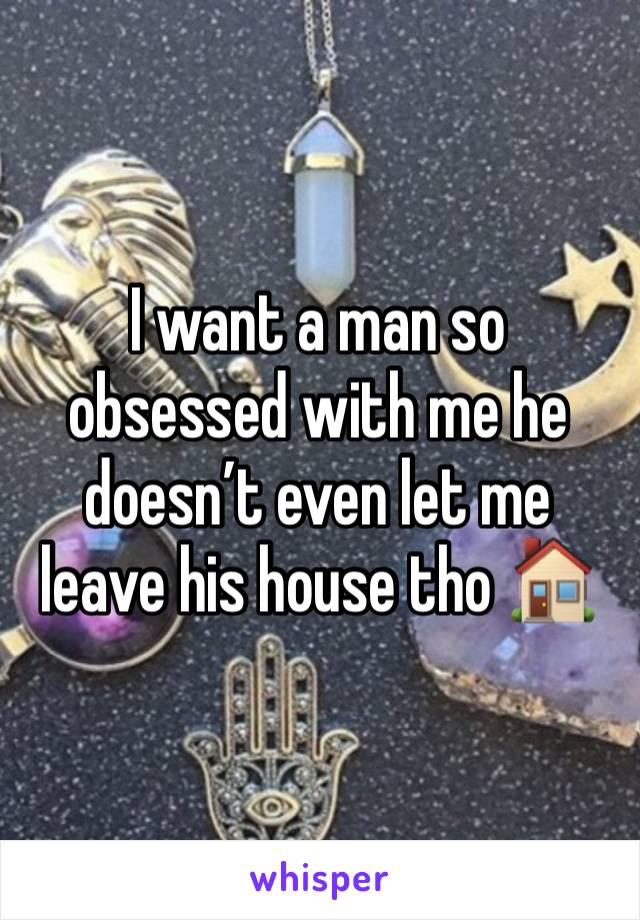 I want a man so obsessed with me he doesn’t even let me leave his house tho 🏠 