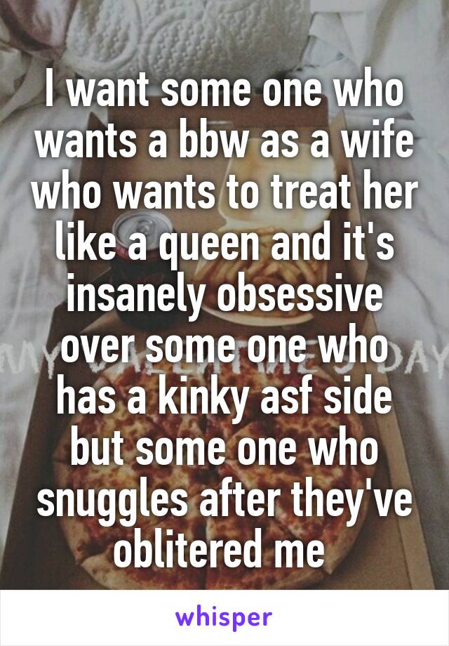 I want some one who wants a bbw as a wife who wants to treat her like a queen and it's insanely obsessive over some one who has a kinky asf side but some one who snuggles after they've oblitered me 