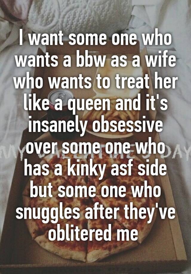 I want some one who wants a bbw as a wife who wants to treat her like a queen and it's insanely obsessive over some one who has a kinky asf side but some one who snuggles after they've oblitered me 