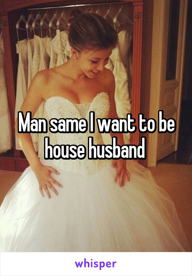 Man same I want to be house husband 