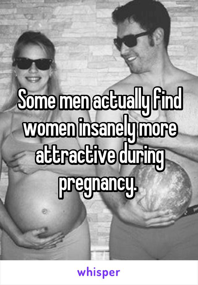 Some men actually find women insanely more attractive during pregnancy. 