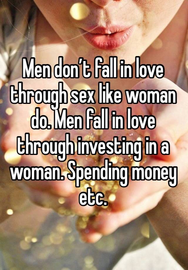 Men don’t fall in love through sex like woman do. Men fall in love through investing in a woman. Spending money etc.