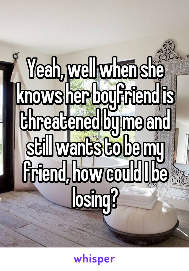 Yeah, well when she knows her boyfriend is threatened by me and still wants to be my friend, how could I be losing?