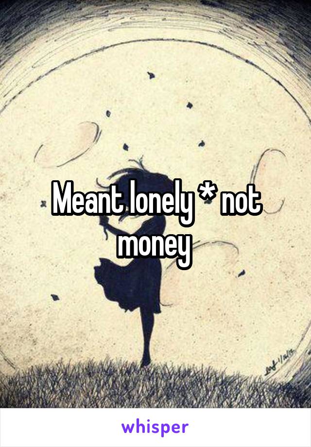 Meant lonely * not money 