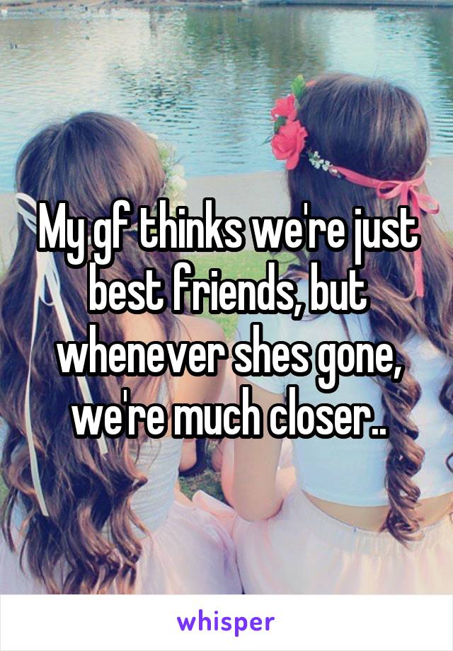 My gf thinks we're just best friends, but whenever shes gone, we're much closer..