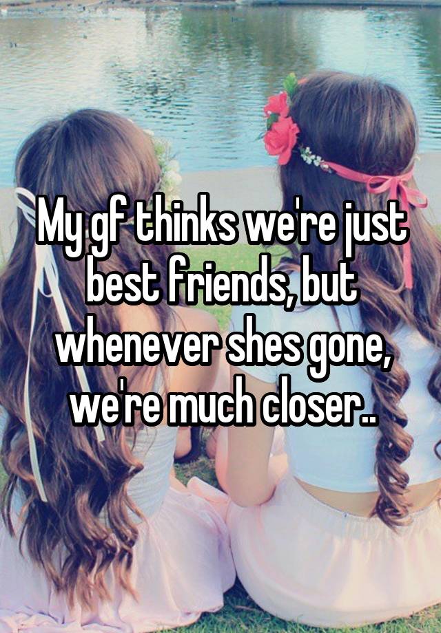 My gf thinks we're just best friends, but whenever shes gone, we're much closer..