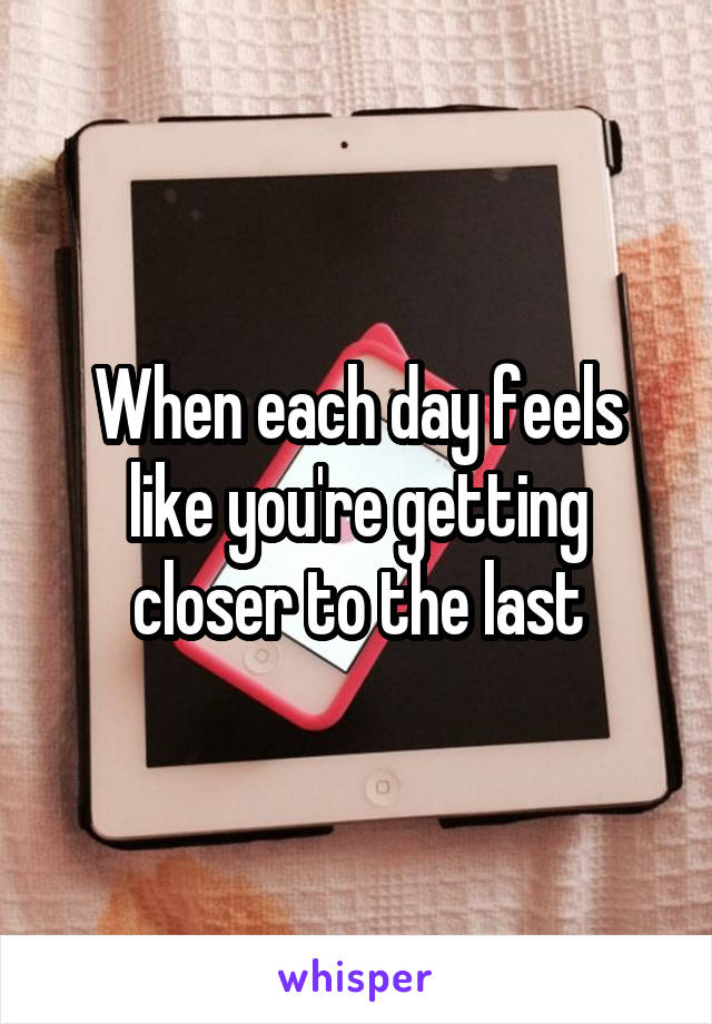 When each day feels like you're getting closer to the last