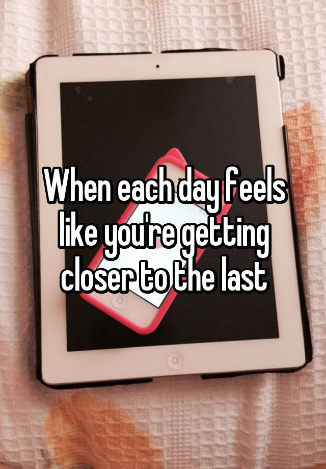 When each day feels like you're getting closer to the last