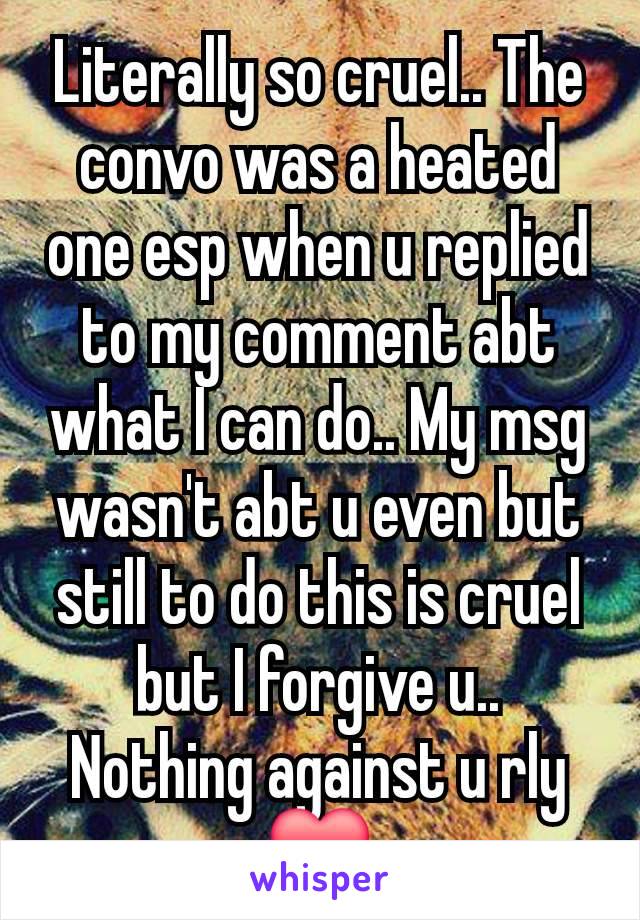 Literally so cruel.. The convo was a heated one esp when u replied to my comment abt what I can do.. My msg wasn't abt u even but still to do this is cruel but I forgive u.. Nothing against u rly ❤️