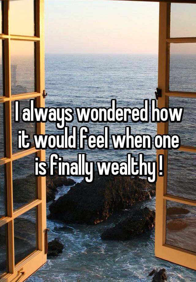 I always wondered how it would feel when one is finally wealthy !