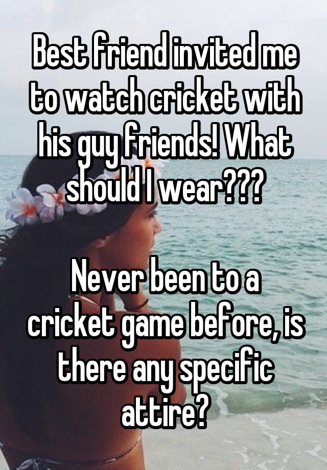 Best friend invited me to watch cricket with his guy friends! What should I wear???

Never been to a cricket game before, is there any specific attire?