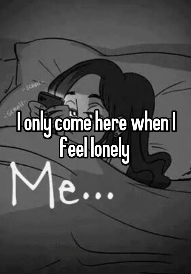 I only come here when I feel lonely 