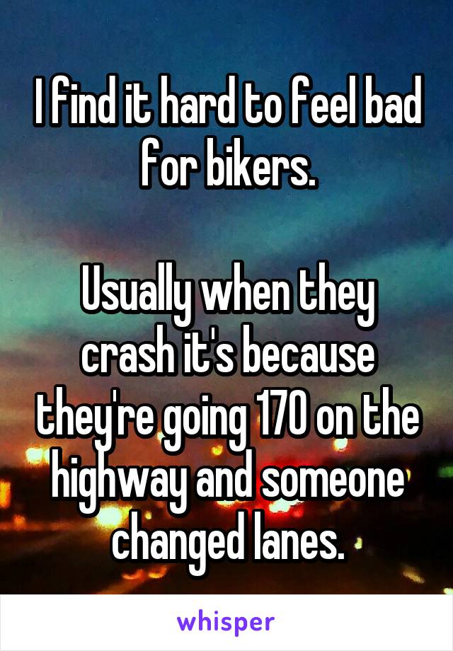 I find it hard to feel bad for bikers.

Usually when they crash it's because they're going 170 on the highway and someone changed lanes.